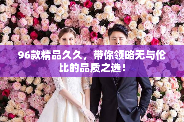 96款精品久久，带你领略无与伦比的品质之选！