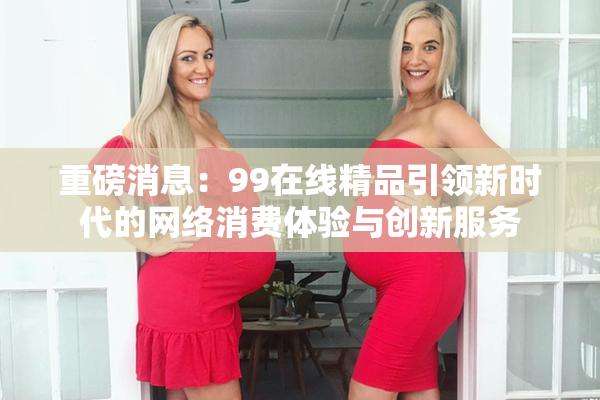 重磅消息：99在线精品引领新时代的网络消费体验与创新服务