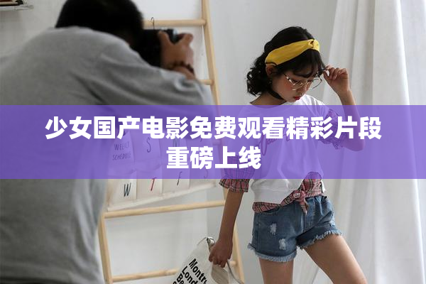 少女国产电影免费观看精彩片段重磅上线