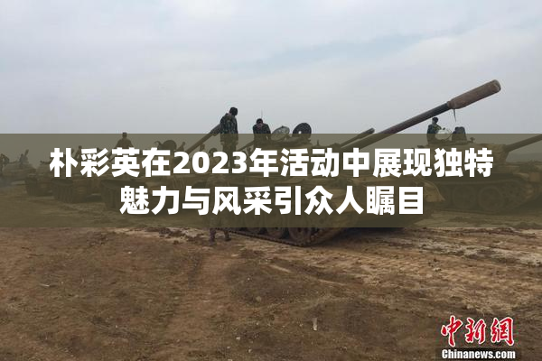 朴彩英在2023年活动中展现独特魅力与风采引众人瞩目