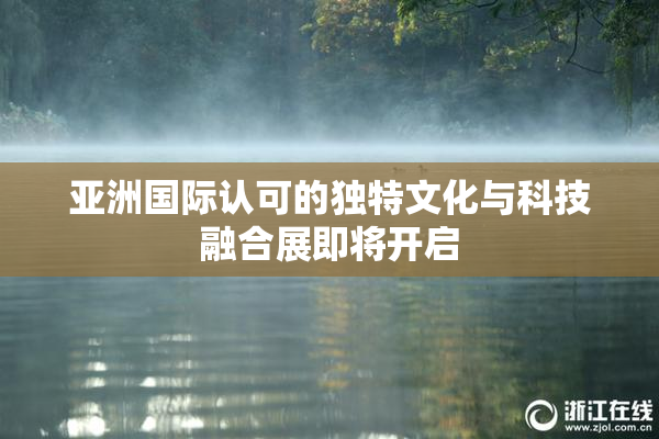 亚洲国际认可的独特文化与科技融合展即将开启
