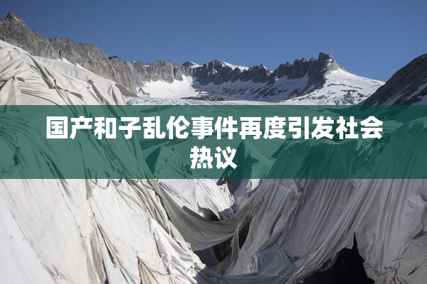 国产和子乱伦事件再度引发社会热议