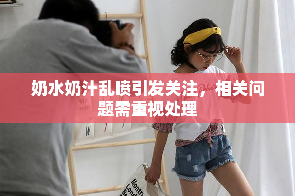 奶水奶汁乱喷引发关注，相关问题需重视处理