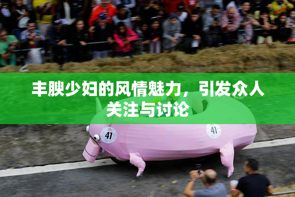 丰腴少妇的风情魅力，引发众人关注与讨论