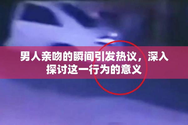 男人亲吻的瞬间引发热议，深入探讨这一行为的意义