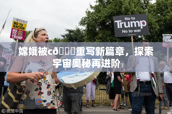 嫦娥被c🔞重写新篇章，探索宇宙奥秘再进阶