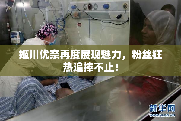 姬川优奈再度展现魅力，粉丝狂热追捧不止！
