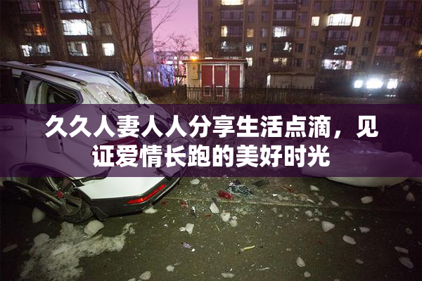 久久人妻人人分享生活点滴，见证爱情长跑的美好时光