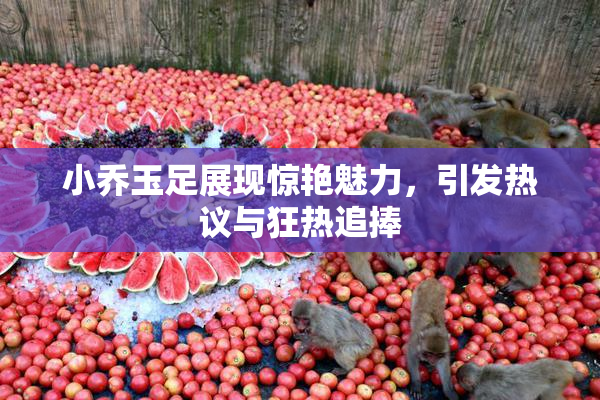 小乔玉足展现惊艳魅力，引发热议与狂热追捧