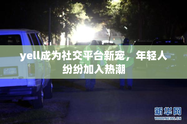 yell成为社交平台新宠，年轻人纷纷加入热潮