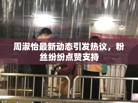 周淑怡最新动态引发热议，粉丝纷纷点赞支持