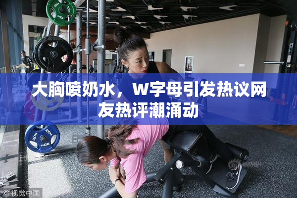 大胸喷奶水，W字母引发热议网友热评潮涌动