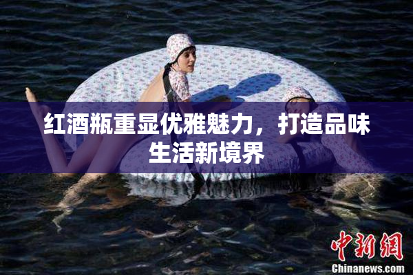 红酒瓶重显优雅魅力，打造品味生活新境界