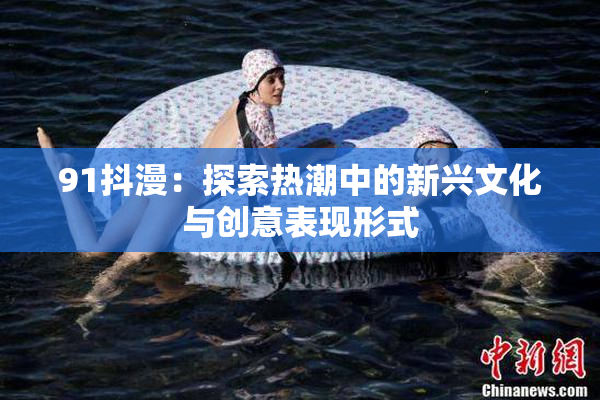 91抖漫：探索热潮中的新兴文化与创意表现形式