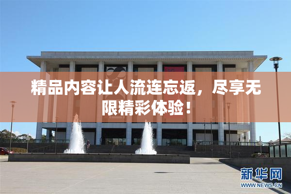 精品内容让人流连忘返，尽享无限精彩体验！