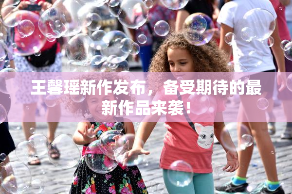 王馨瑶新作发布，备受期待的最新作品来袭！