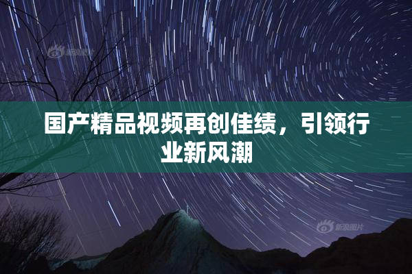 国产精品视频再创佳绩，引领行业新风潮