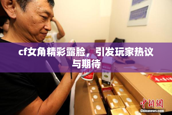 cf女角精彩露脸，引发玩家热议与期待