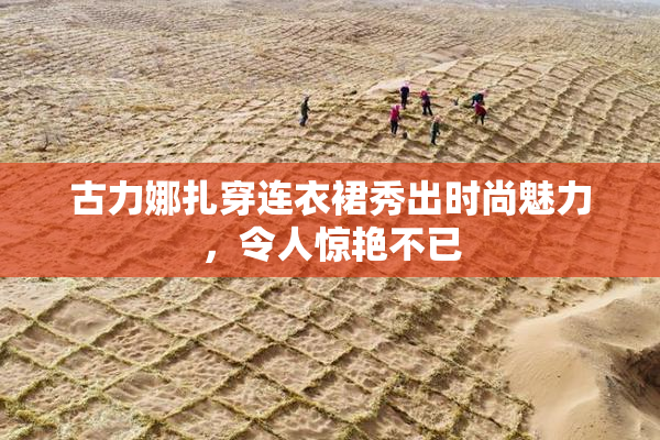 古力娜扎穿连衣裙秀出时尚魅力，令人惊艳不已