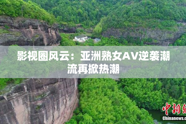 影视圈风云：亚洲熟女AV逆袭潮流再掀热潮