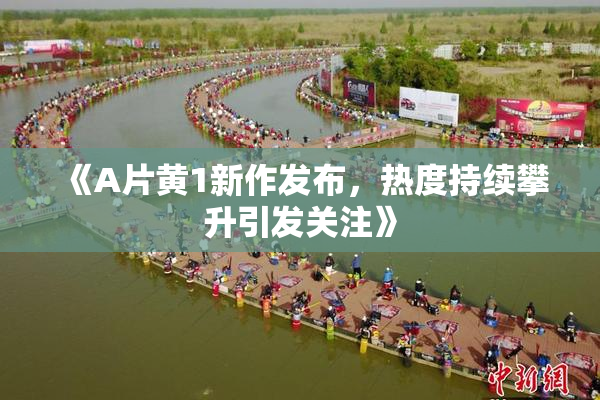 《A片黄1新作发布，热度持续攀升引发关注》