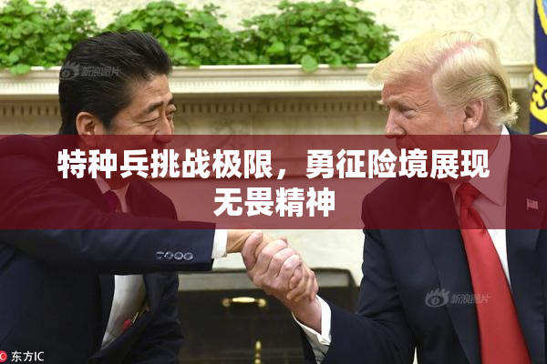 特种兵挑战极限，勇征险境展现无畏精神