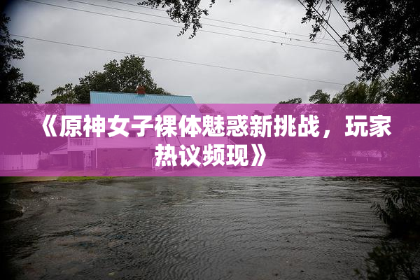 《原神女子裸体魅惑新挑战，玩家热议频现》