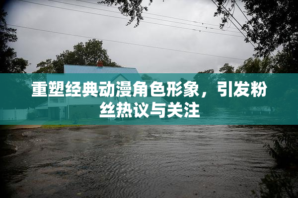重塑经典动漫角色形象，引发粉丝热议与关注