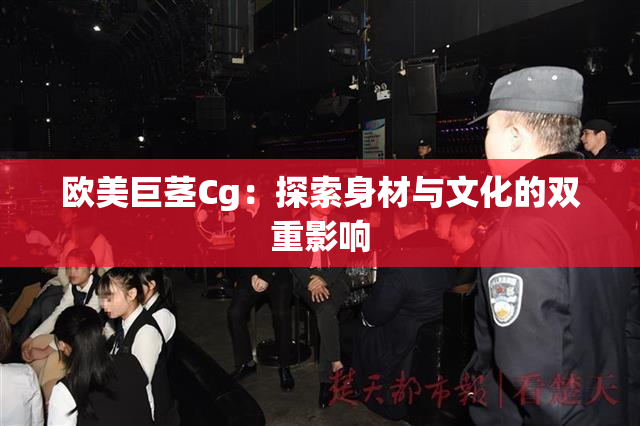 欧美巨茎Cg：探索身材与文化的双重影响
