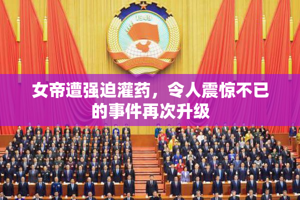 女帝遭强迫灌药，令人震惊不已的事件再次升级
