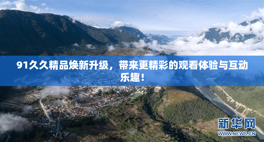 91久久精品焕新升级，带来更精彩的观看体验与互动乐趣！