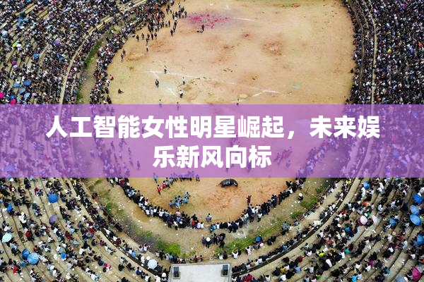 人工智能女性明星崛起，未来娱乐新风向标