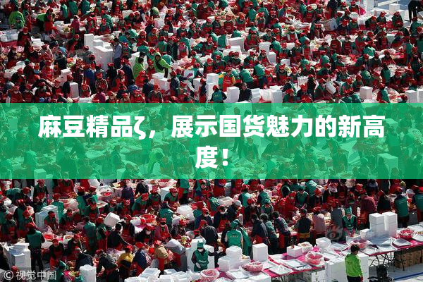 麻豆精品ζ，展示国货魅力的新高度！