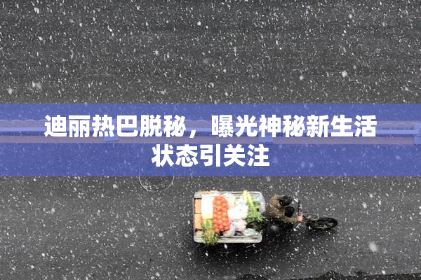 迪丽热巴脱秘，曝光神秘新生活状态引关注