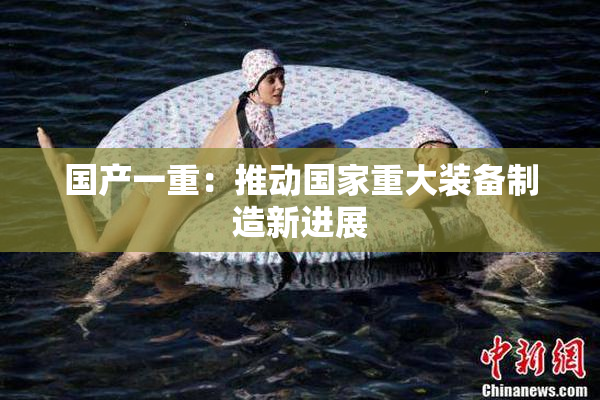国产一重：推动国家重大装备制造新进展