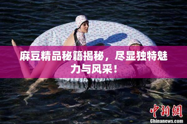 麻豆精品秘籍揭秘，尽显独特魅力与风采！