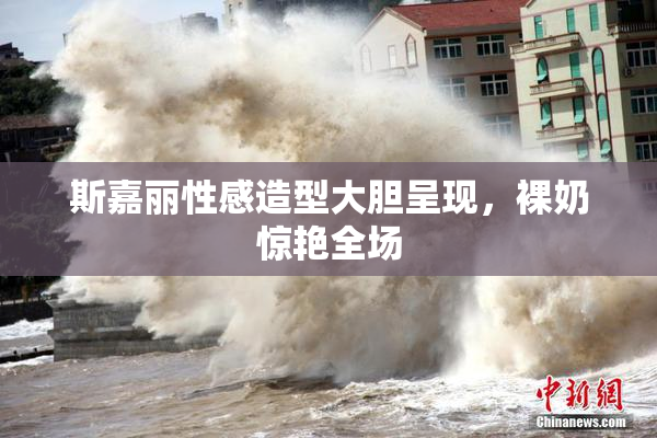 斯嘉丽性感造型大胆呈现，裸奶惊艳全场