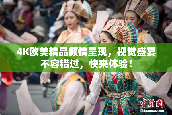 4K欧美精品倾情呈现，视觉盛宴不容错过，快来体验！