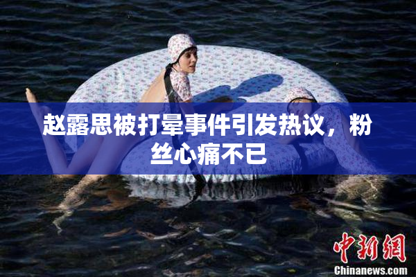 赵露思被打晕事件引发热议，粉丝心痛不已
