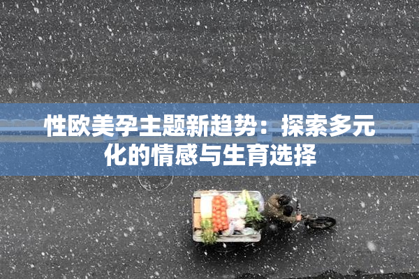 性欧美孕主题新趋势：探索多元化的情感与生育选择