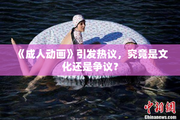 《成人动画》引发热议，究竟是文化还是争议？