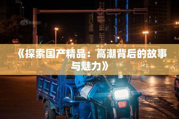 《探索国产精品：高潮背后的故事与魅力》