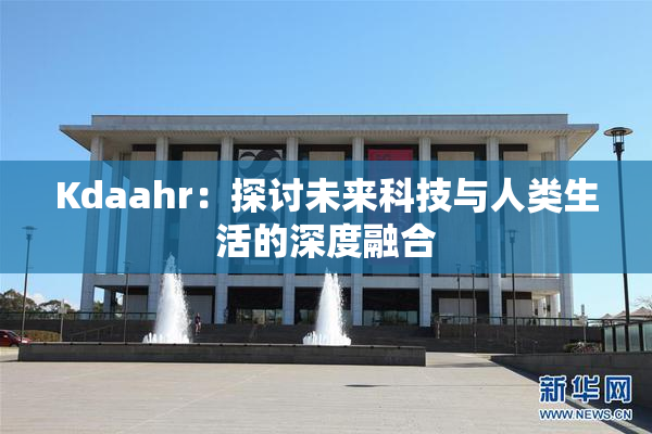 Kdaahr：探讨未来科技与人类生活的深度融合