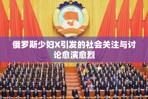 俄罗斯少妇X引发的社会关注与讨论愈演愈烈