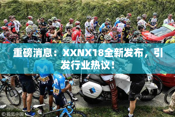 重磅消息：XXNX18全新发布，引发行业热议！