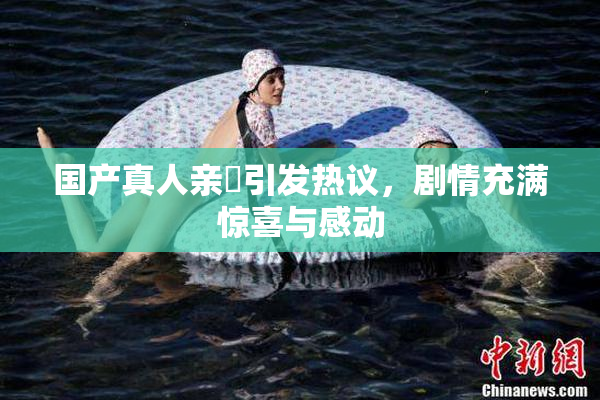 国产真人亲妺引发热议，剧情充满惊喜与感动