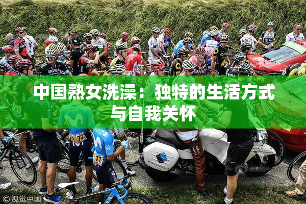 中国熟女洗澡：独特的生活方式与自我关怀