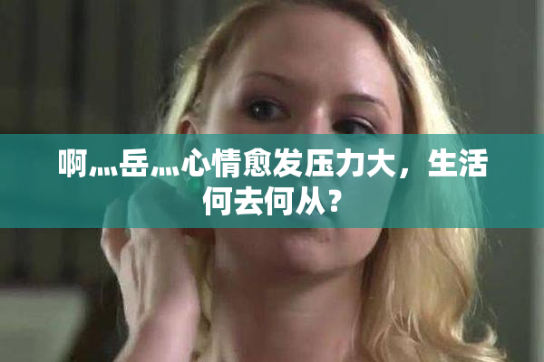 啊灬岳灬心情愈发压力大，生活何去何从？