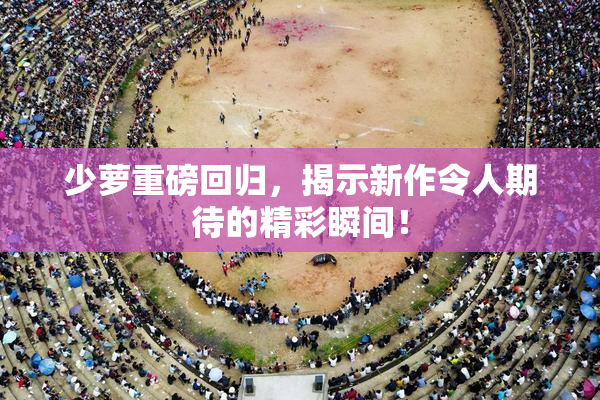 少萝重磅回归，揭示新作令人期待的精彩瞬间！
