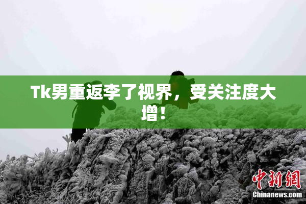 Tk男重返李了视界，受关注度大增！
